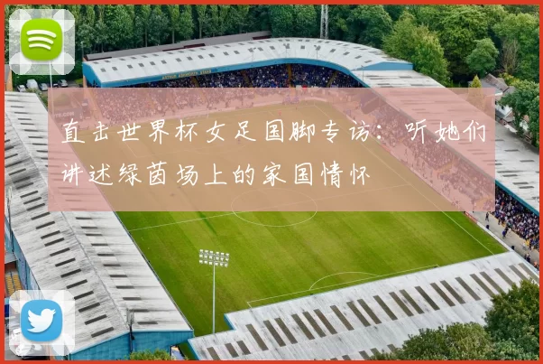 直击世界杯女足国脚专访:听她们讲述绿茵场上的家国情怀