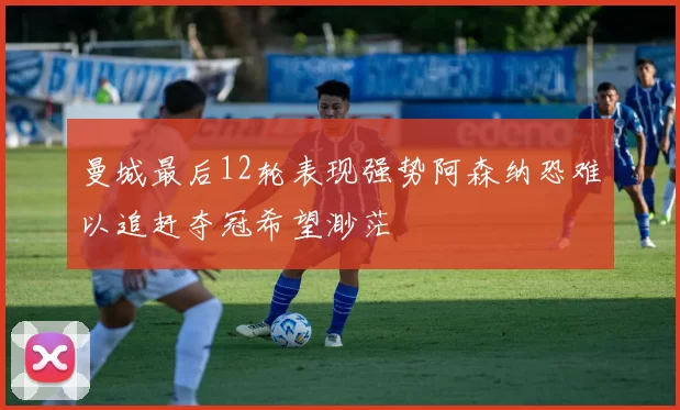 曼城最后12轮表现强势阿森纳恐难以追赶夺冠希望渺茫