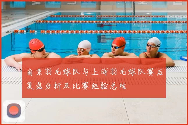 南京羽毛球队与上海羽毛球队赛后复盘分析及比赛经验总结