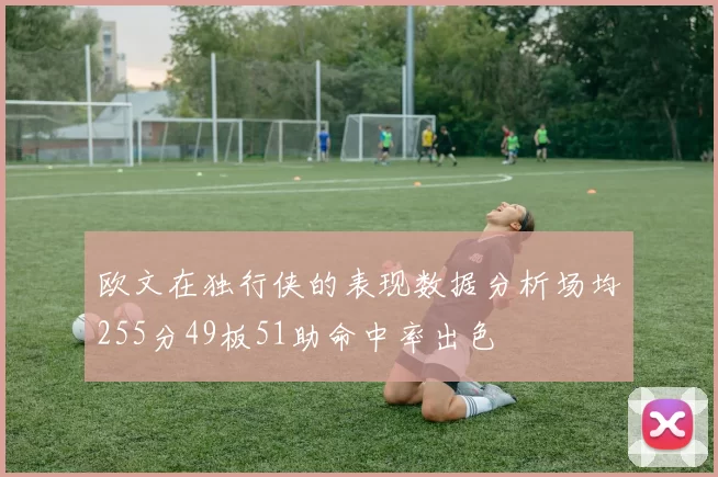 欧文在独行侠的表现数据分析场均255分49板51助命中率出色
