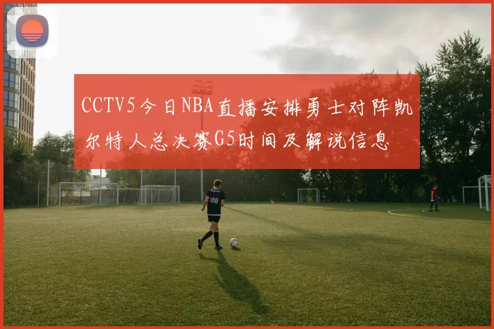 CCTV5今日NBA直播安排勇士对阵凯尔特人总决赛G5时间及解说信息