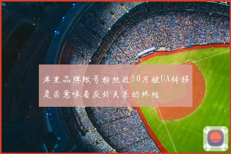 库里品牌账号粉丝近50万被UA转移是否意味着友好关系的终结