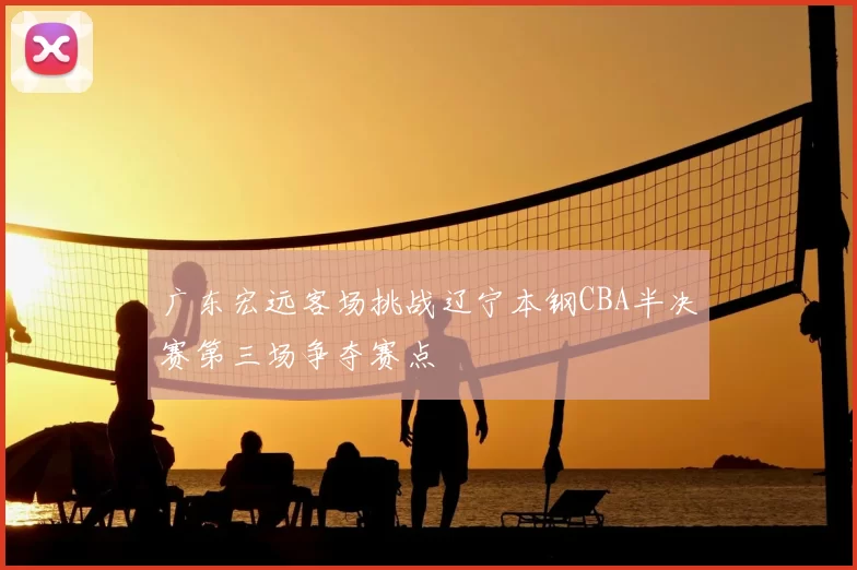 广东宏远客场挑战辽宁本钢CBA半决赛第三场争夺赛点