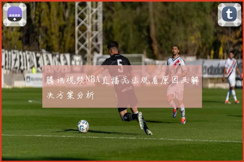 腾讯视频NBA直播无法观看原因及解决方案分析