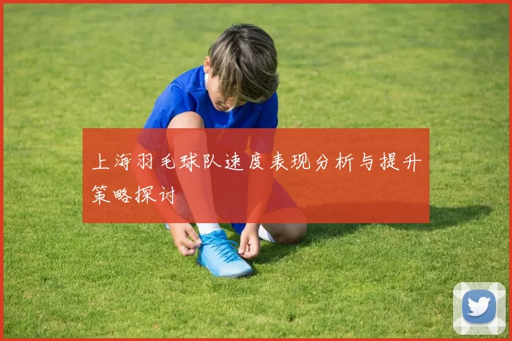 上海羽毛球队速度表现分析与提升策略探讨