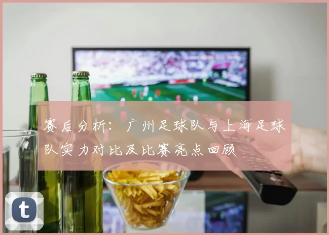 赛后分析：广州足球队与上海足球队实力对比及比赛亮点回顾