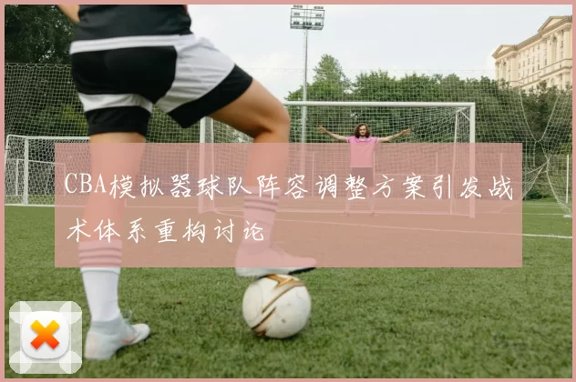CBA模拟器球队阵容调整方案引发战术体系重构讨论