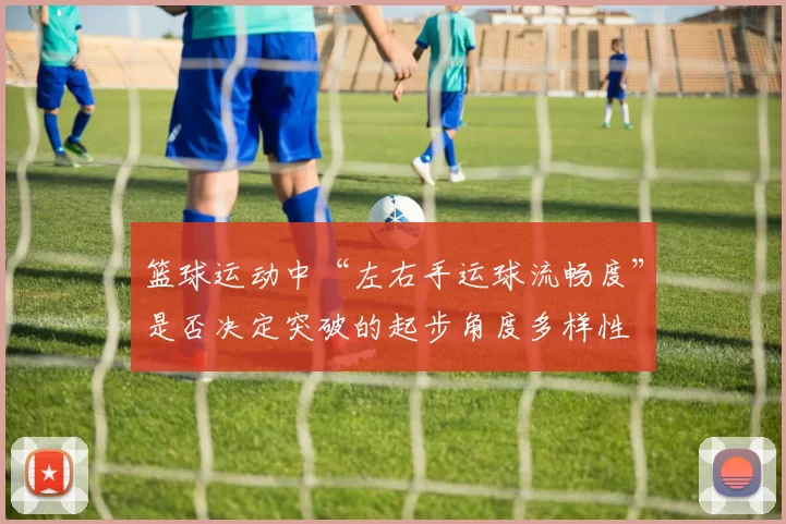 篮球运动中“左右手运球流畅度”是否决定突破的起步角度多样性
