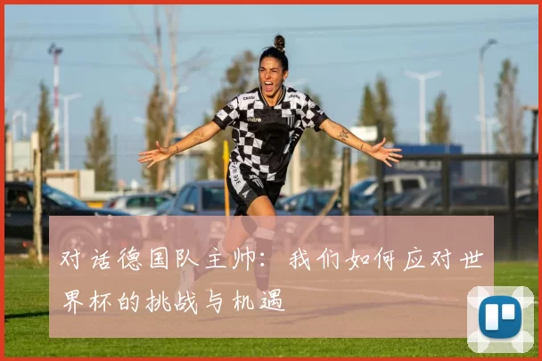 对话德国队主帅:我们如何应对世界杯的挑战与机遇