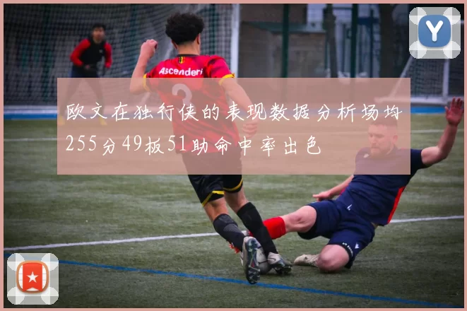 欧文在独行侠的表现数据分析场均255分49板51助命中率出色