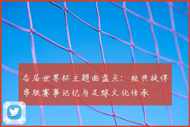 各届世界杯主题曲盘点：经典旋律串联赛事记忆与足球文化传承