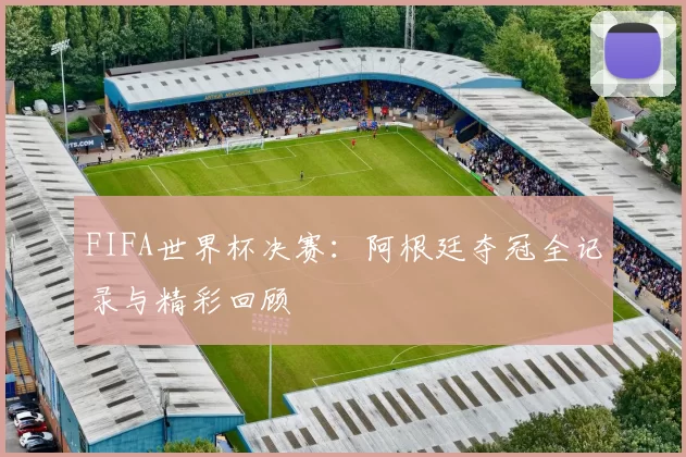 FIFA世界杯决赛:阿根廷夺冠全记录与精彩回顾