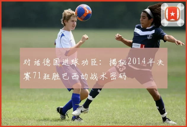 对话德国进球功臣:揭秘2014半决赛71狂胜巴西的战术密码