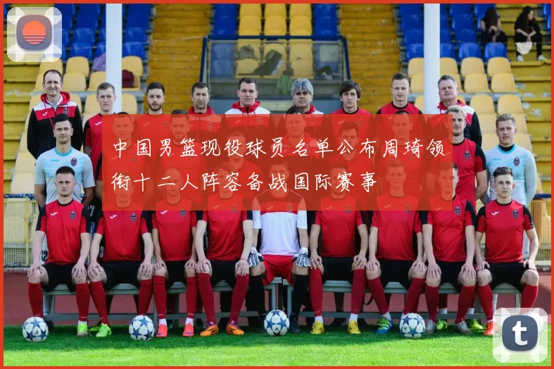 中国男篮现役球员名单公布周琦领衔十二人阵容备战国际赛事