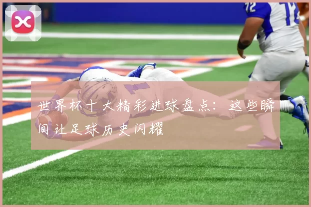 世界杯十大精彩进球盘点:这些瞬间让足球历史闪耀