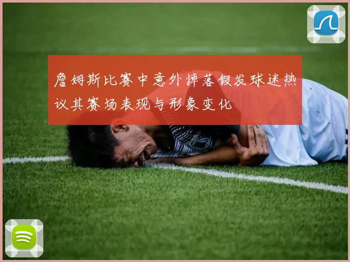 詹姆斯比赛中意外掉落假发球迷热议其赛场表现与形象变化