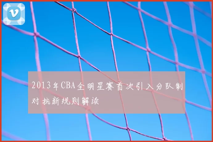 2013年CBA全明星赛首次引入分队制对抗新规则解读