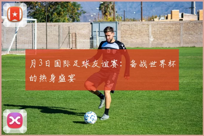 月3日国际足球友谊赛:备战世界杯的热身盛宴