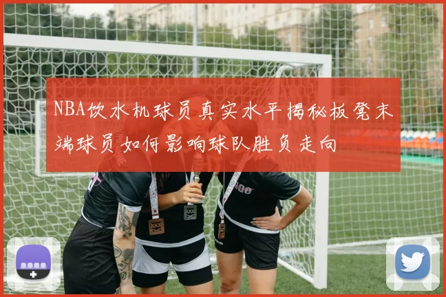 NBA饮水机球员真实水平揭秘板凳末端球员如何影响球队胜负走向
