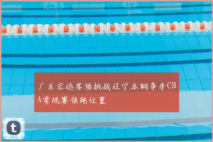 广东宏远客场挑战辽宁本钢争夺CBA常规赛领跑位置