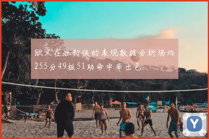 欧文在独行侠的表现数据分析场均255分49板51助命中率出色