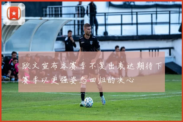 欧文宣布本赛季不复出表达期待下赛季以更强姿态回归的决心
