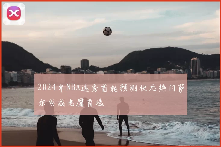 2024年NBA选秀首轮预测状元热门萨尔或成老鹰首选