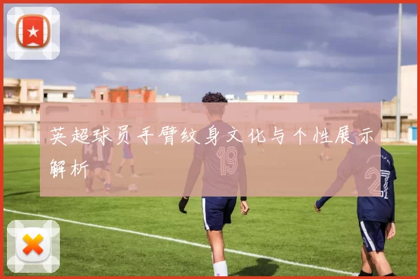 英超球员手臂纹身文化与个性展示解析
