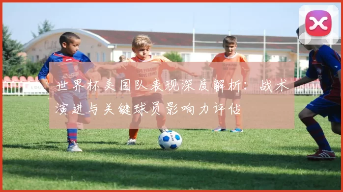 世界杯美国队表现深度解析:战术演进与关键球员影响力评估