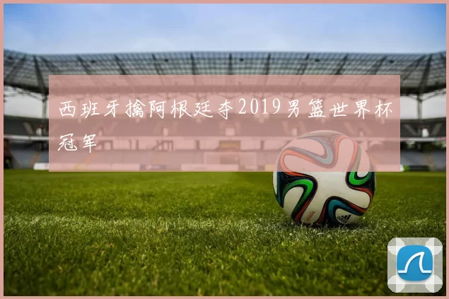 西班牙擒阿根廷夺2019男篮世界杯冠军