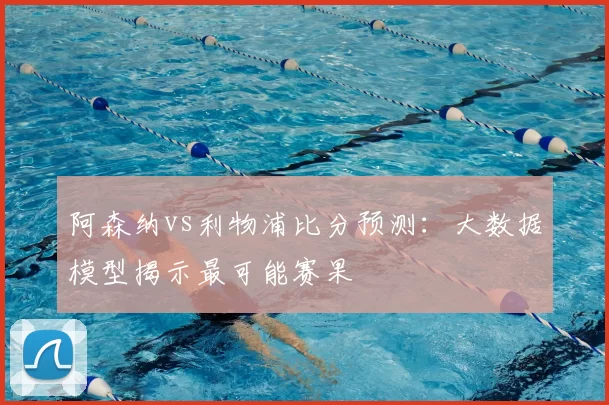 阿森纳vs利物浦比分预测:大数据模型揭示最可能赛果