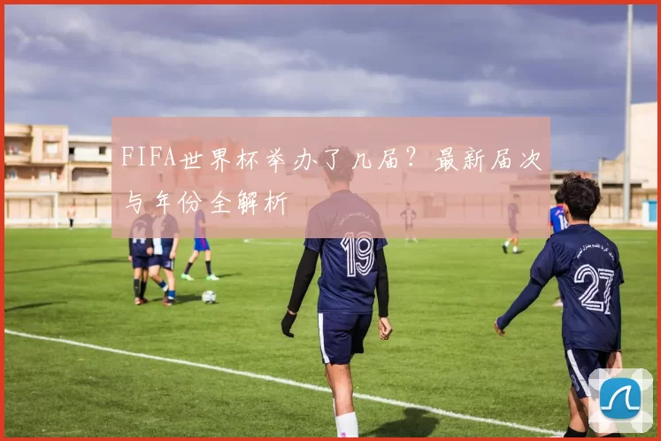 FIFA世界杯举办了几届？最新届次与年份全解析
