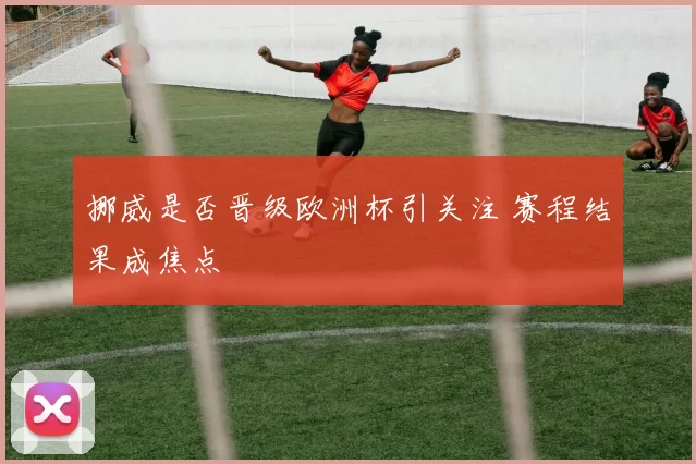 挪威是否晋级欧洲杯引关注 赛程结果成焦点