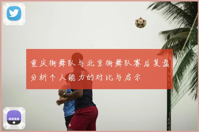 重庆街舞队与北京街舞队赛后复盘分析个人能力的对比与启示