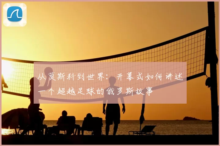 从莫斯科到世界:开幕式如何讲述一个超越足球的俄罗斯故事