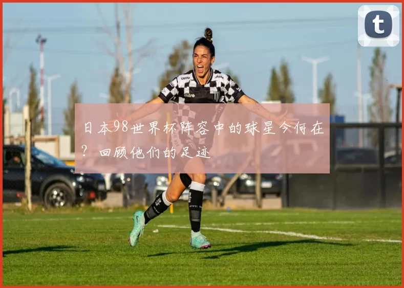 日本98世界杯阵容中的球星今何在?回顾他们的足迹