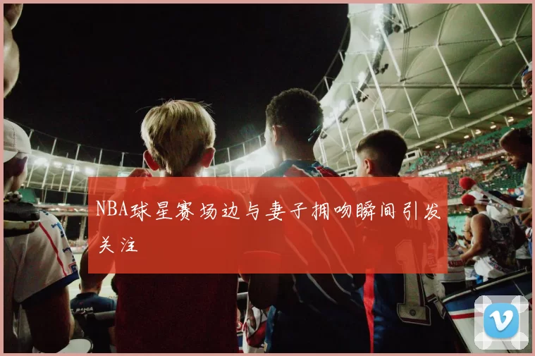 NBA球星赛场边与妻子拥吻瞬间引发关注