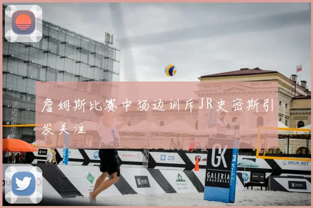詹姆斯比赛中场边训斥JR史密斯引发关注