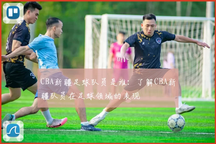 CBA新疆足球队员是谁：了解CBA新疆队员在足球领域的表现