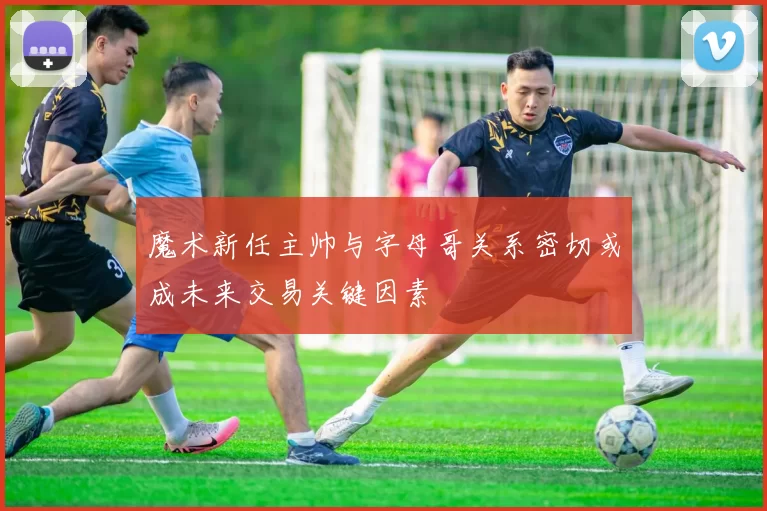 魔术新任主帅与字母哥关系密切或成未来交易关键因素