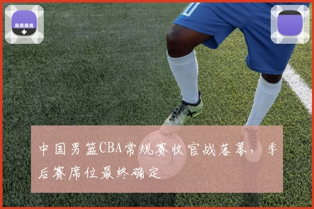 中国男篮CBA常规赛收官战落幕，季后赛席位最终确定