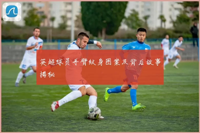 英超球员手臂纹身图案及背后故事揭秘