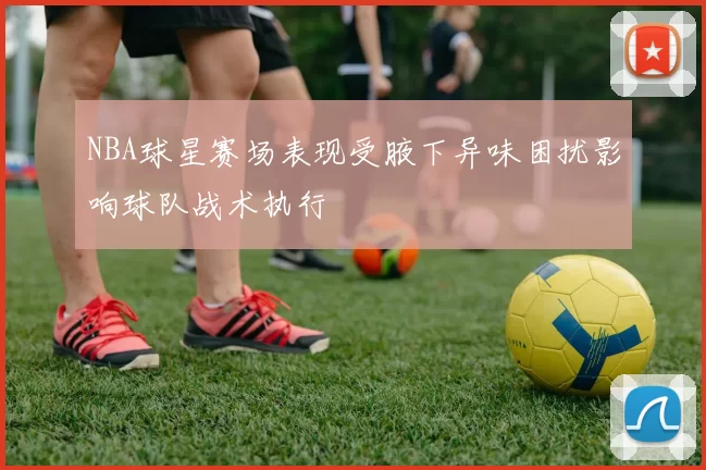 NBA球星赛场表现受腋下异味困扰影响球队战术执行