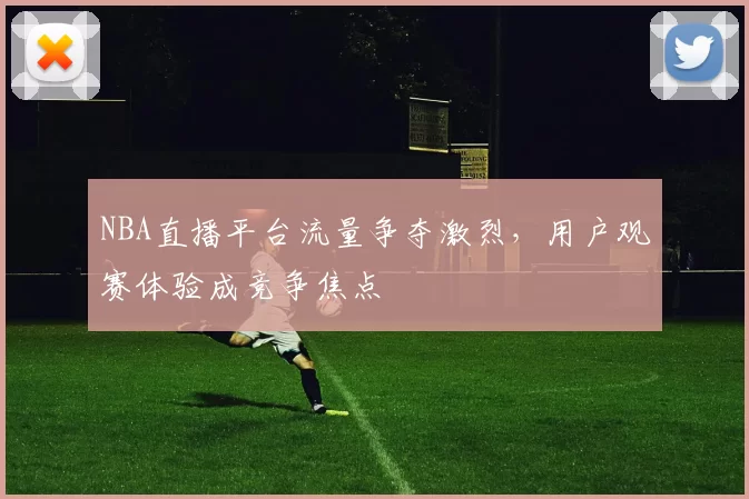 NBA直播平台流量争夺激烈,用户观赛体验成竞争焦点