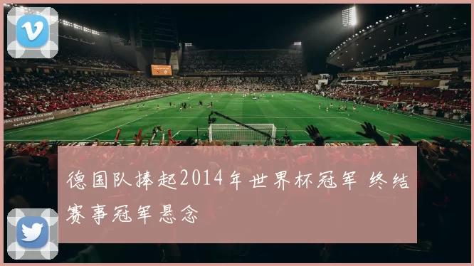 德国队捧起2014年世界杯冠军 终结赛事冠军悬念