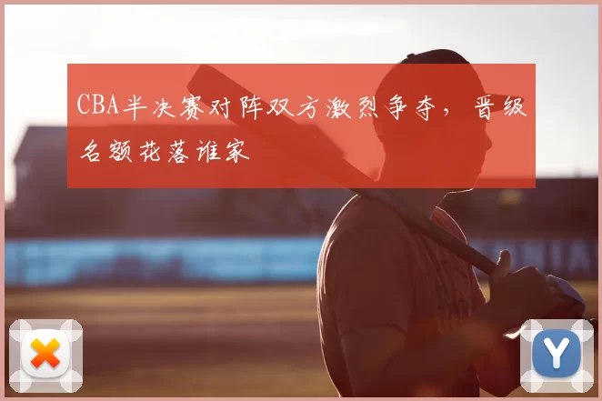 CBA半决赛对阵双方激烈争夺，晋级名额花落谁家