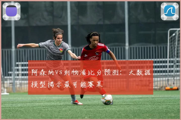 阿森纳vs利物浦比分预测:大数据模型揭示最可能赛果