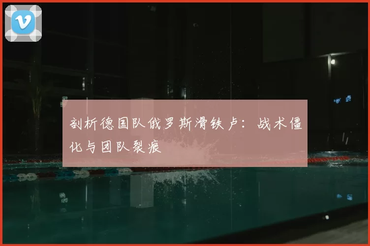 剖析德国队俄罗斯滑铁卢:战术僵化与团队裂痕