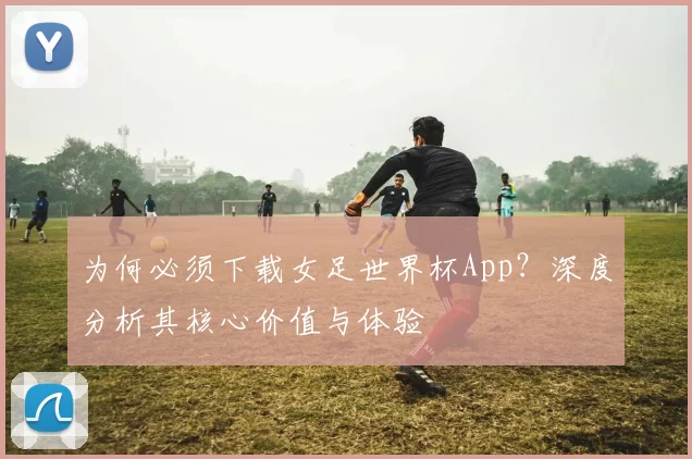为何必须下载女足世界杯App?深度分析其核心价值与体验